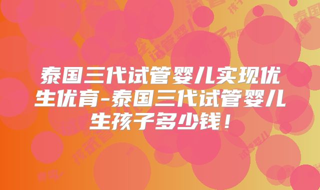 泰国三代试管婴儿实现优生优育-泰国三代试管婴儿生孩子多少钱!