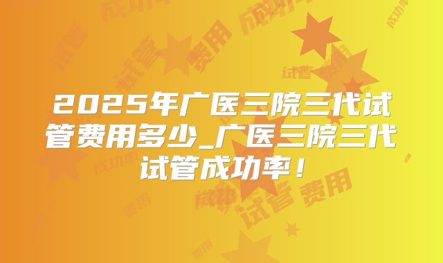 2025年广医三院三代试管费用多少_广医三院三代试管成功率!