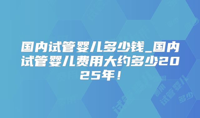 国内试管婴儿多少钱_国内试管婴儿费用大约多少2025年！