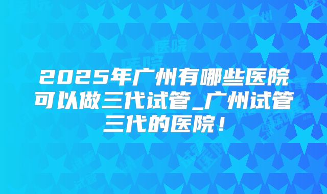 2025年广州有哪些医院可以做三代试管_广州试管三代的医院!