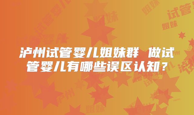 泸州试管婴儿姐妹群 做试管婴儿有哪些误区认知?
