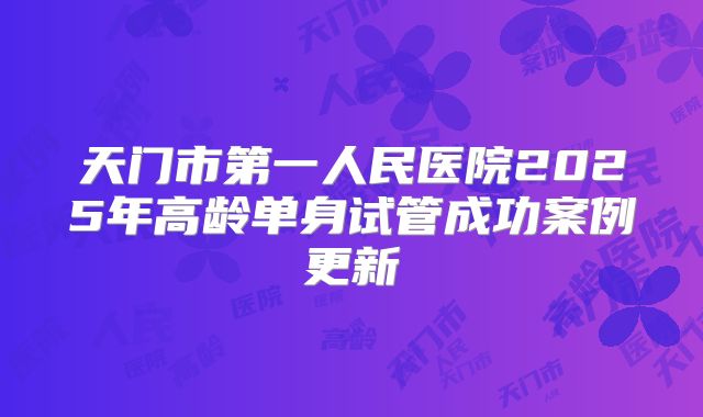 天门市第一人民医院2025年高龄单身试管成功案例更新