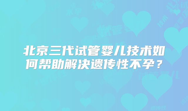 北京三代试管婴儿技术如何帮助解决遗传性不孕?