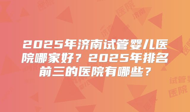 2025年济南试管婴儿医院哪家好?2025年排名前三的医院有哪些?