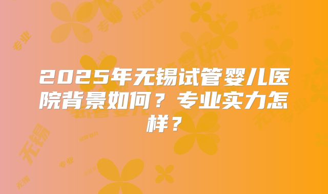 2025年无锡试管婴儿医院背景如何？专业实力怎样？