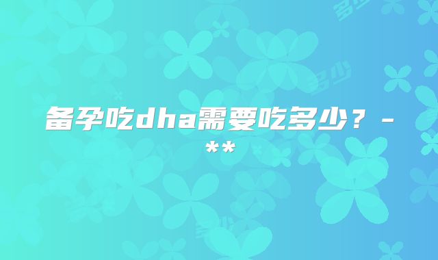备孕吃dha需要吃多少?-**