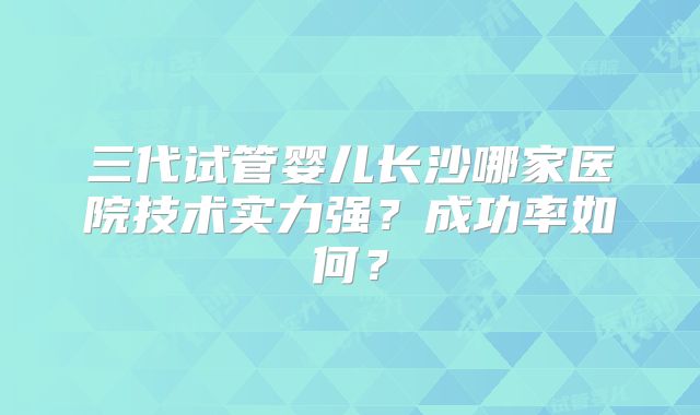 三代试管婴儿长沙哪家医院技术实力强？成功率如何？