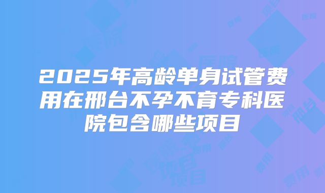 2025年高龄单身试管费用在邢台不孕不育专科医院包含哪些项目