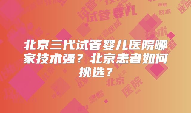 北京三代试管婴儿医院哪家技术强?北京患者如何挑选?