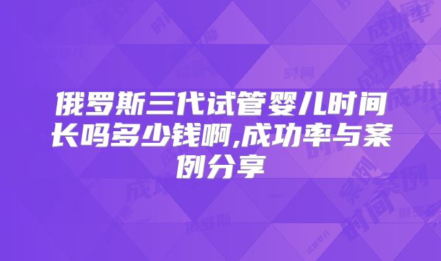 俄罗斯三代试管婴儿时间长吗多少钱啊,成功率与案例分享