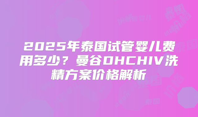 2025年泰国试管婴儿费用多少？曼谷DHCHIV洗精方案价格解析