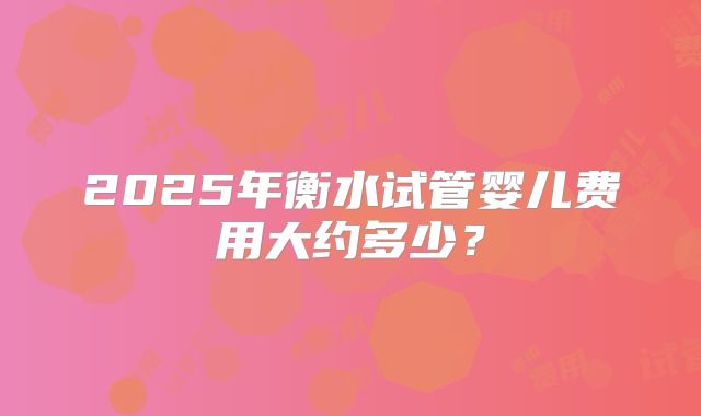 2025年衡水试管婴儿费用大约多少?