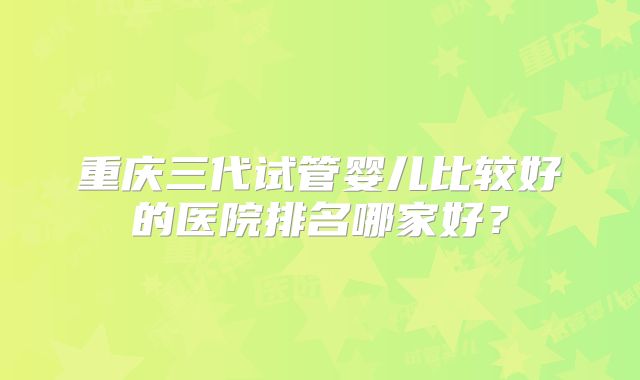 重庆三代试管婴儿比较好的医院排名哪家好?