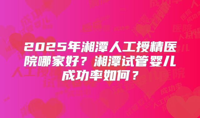 2025年湘潭人工授精医院哪家好?湘潭试管婴儿成功率如何?
