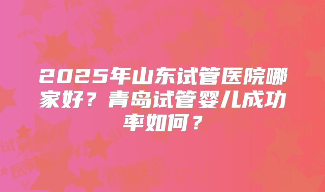 2025年山东试管医院哪家好？青岛试管婴儿成功率如何？