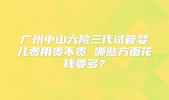 广州中山六院三代试管婴儿费用贵不贵 哪些方面花钱要多？