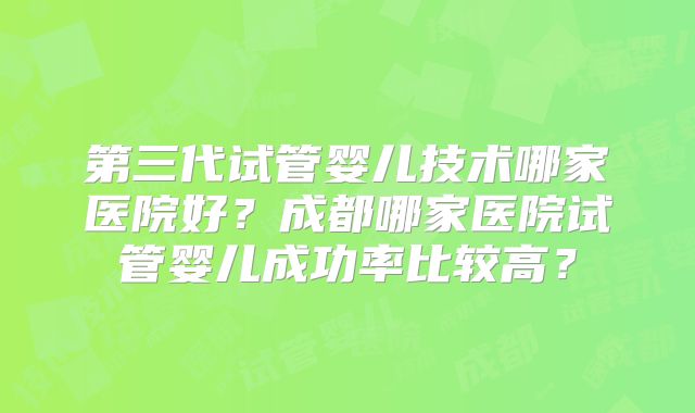 第三代试管婴儿技术哪家医院好？成都哪家医院试管婴儿成功率比较高？