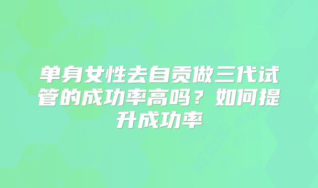 单身女性去自贡做三代试管的成功率高吗？如何提升成功率