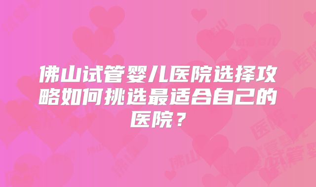 佛山试管婴儿医院选择攻略如何挑选最适合自己的医院？