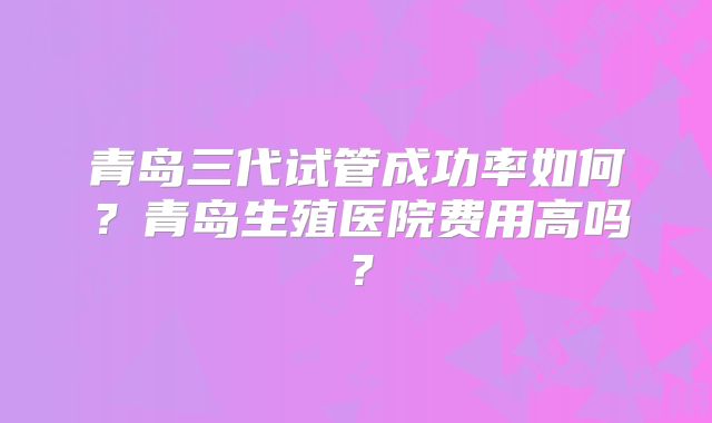 青岛三代试管成功率如何？青岛生殖医院费用高吗？