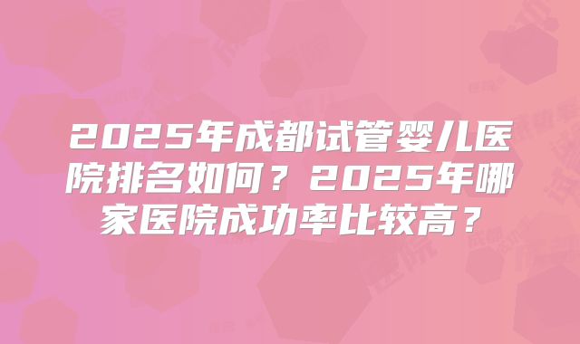 2025年成都试管婴儿医院排名如何?2025年哪家医院成功率比较高?