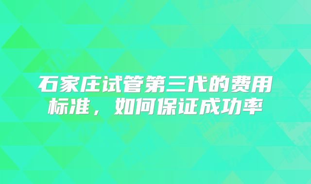 石家庄试管第三代的费用标准，如何保证成功率