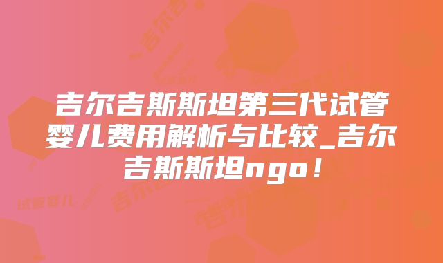 吉尔吉斯斯坦第三代试管婴儿费用解析与比较_吉尔吉斯斯坦ngo!