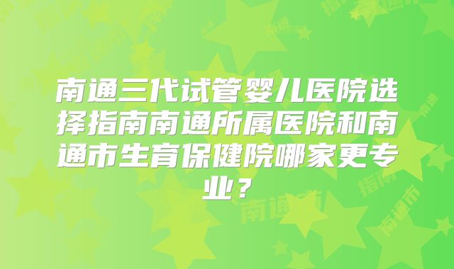 南通三代试管婴儿医院选择指南南通所属医院和南通市生育保健院哪家更专业?