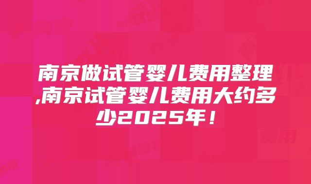 南京做试管婴儿费用整理,南京试管婴儿费用大约多少2025年！