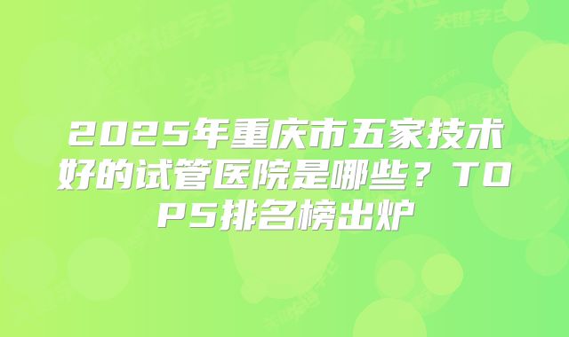 2025年重庆市五家技术好的试管医院是哪些?TOP5排名榜出炉