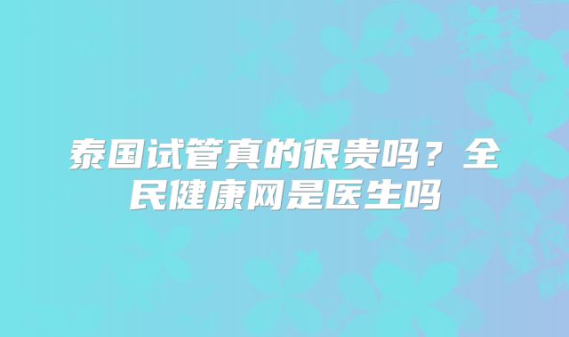 泰国试管真的很贵吗?全民健康网是医生吗