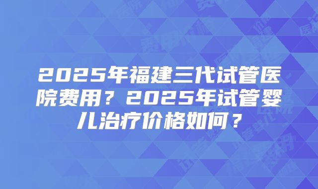 2025年福建三代试管医院费用？2025年试管婴儿治疗价格如何？