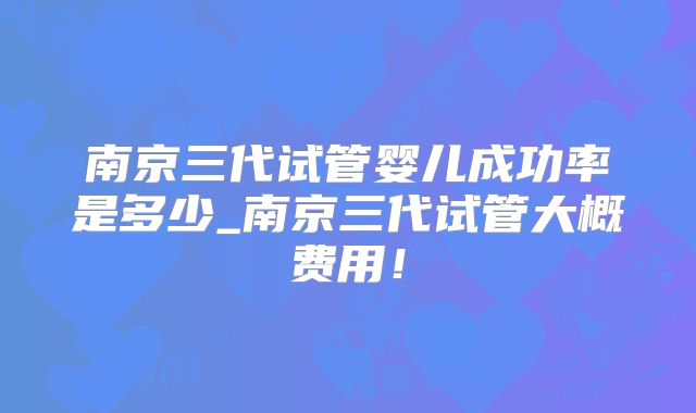 南京三代试管婴儿成功率是多少_南京三代试管大概费用!