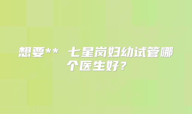 想要** 七星岗妇幼试管哪个医生好？