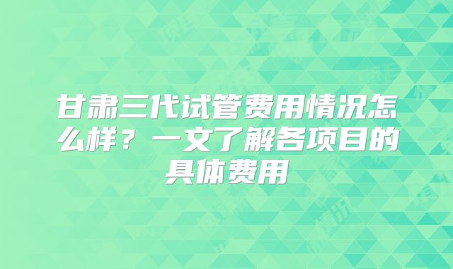 甘肃三代试管费用情况怎么样？一文了解各项目的具体费用