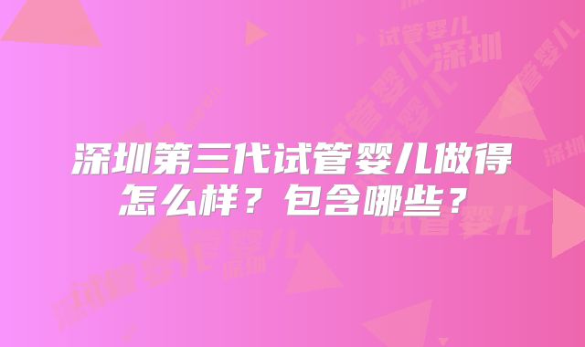 深圳第三代试管婴儿做得怎么样?包含哪些?