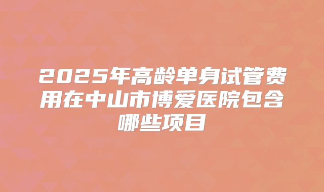 2025年高龄单身试管费用在中山市博爱医院包含哪些项目
