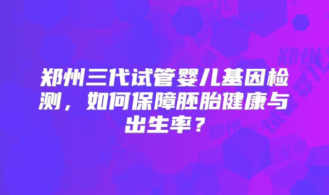 郑州三代试管婴儿基因检测，如何保障胚胎健康与出生率？