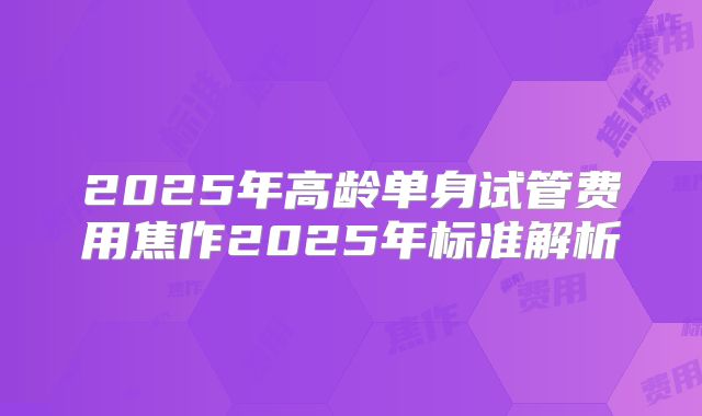 2025年高龄单身试管费用焦作2025年标准解析