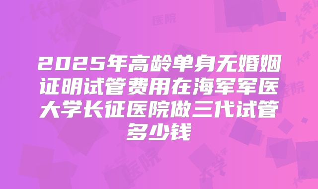2025年高龄单身无婚姻证明试管费用在海军军医大学长征医院做三代试管多少钱