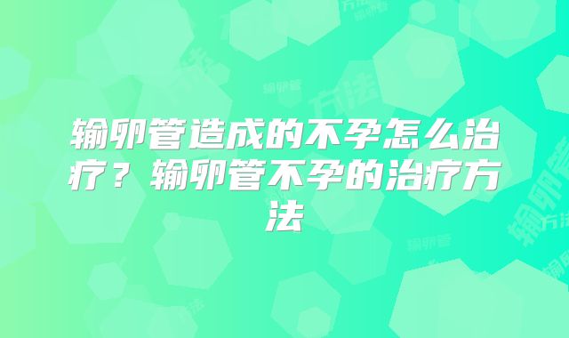 输卵管造成的不孕怎么治疗?输卵管不孕的治疗方法