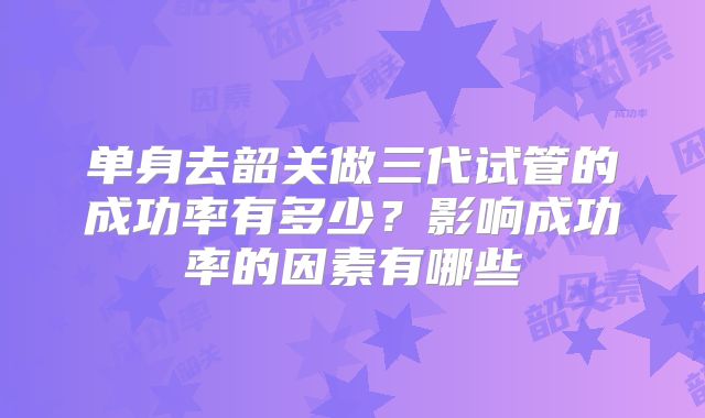 单身去韶关做三代试管的成功率有多少?影响成功率的因素有哪些
