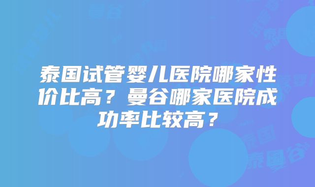 泰国试管婴儿医院哪家性价比高?曼谷哪家医院成功率比较高?