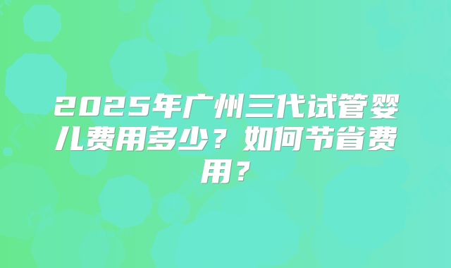 2025年广州三代试管婴儿费用多少?如何节省费用?