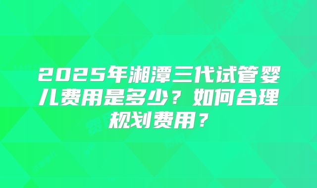 2025年湘潭三代试管婴儿费用是多少?如何合理规划费用?