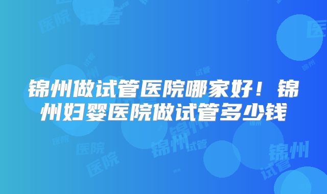 锦州做试管医院哪家好！锦州妇婴医院做试管多少钱