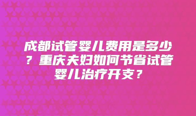 成都试管婴儿费用是多少?重庆夫妇如何节省试管婴儿治疗开支?