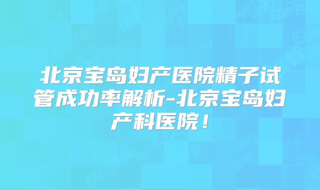 北京宝岛妇产医院精子试管成功率解析-北京宝岛妇产科医院！