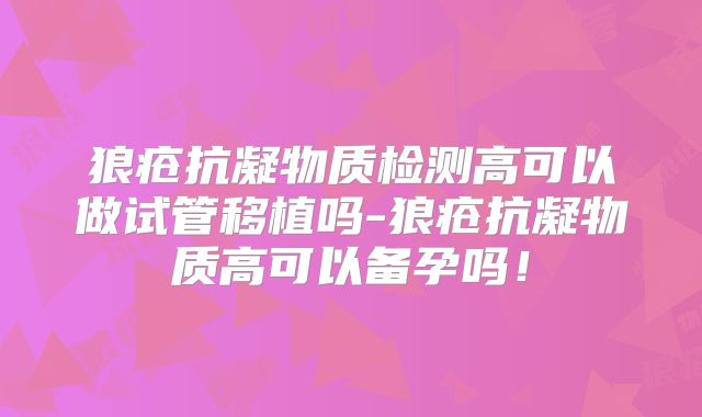 狼疮抗凝物质检测高可以做试管移植吗-狼疮抗凝物质高可以备孕吗!