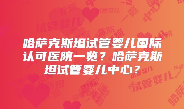 哈萨克斯坦试管婴儿国际认可医院一览?哈萨克斯坦试管婴儿中心?